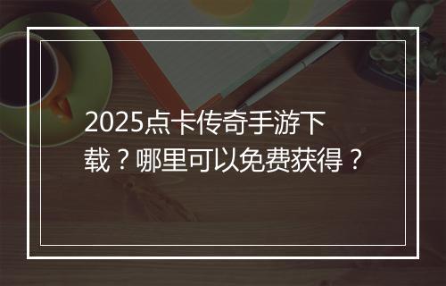 2025点卡传奇手游下载？哪里可以免费获得？