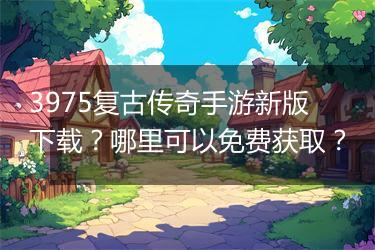 3975复古传奇手游新版下载？哪里可以免费获取？