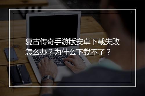 复古传奇手游版安卓下载失败怎么办？为什么下载不了？