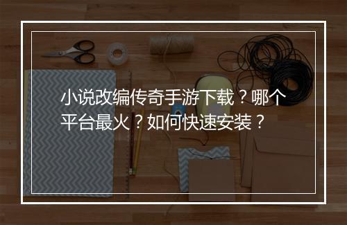 小说改编传奇手游下载？哪个平台最火？如何快速安装？