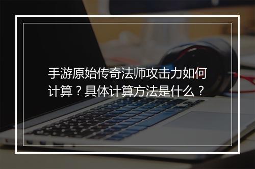 手游原始传奇法师攻击力如何计算？具体计算方法是什么？