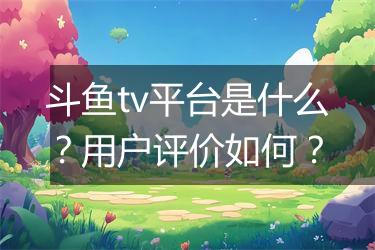斗鱼tv平台是什么？用户评价如何？