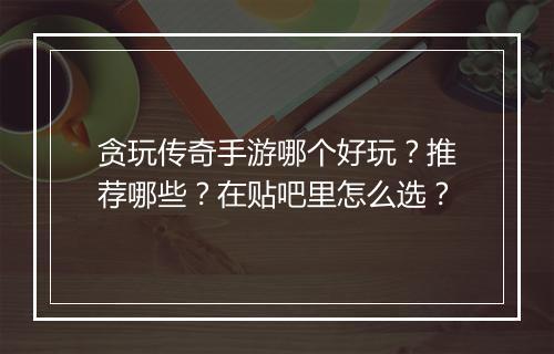 贪玩传奇手游哪个好玩？推荐哪些？在贴吧里怎么选？