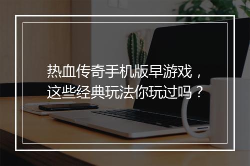 热血传奇手机版早游戏，这些经典玩法你玩过吗？
