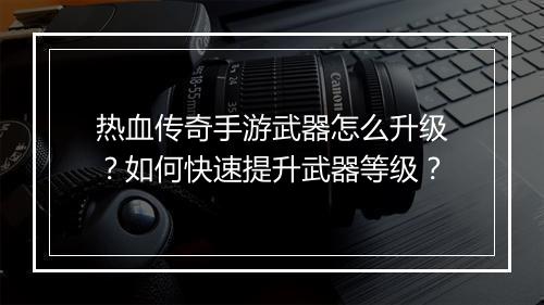 热血传奇手游武器怎么升级？如何快速提升武器等级？