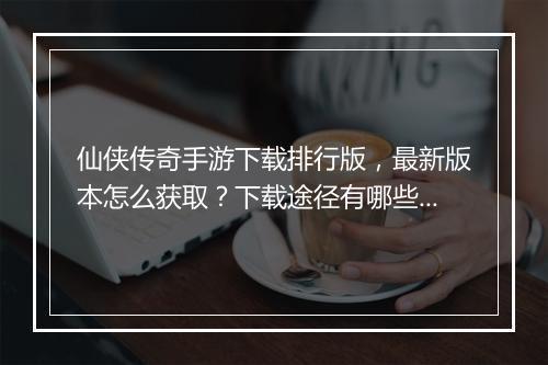 仙侠传奇手游下载排行版，最新版本怎么获取？下载途径有哪些？