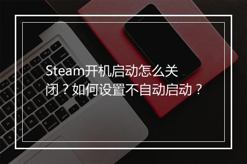 Steam开机启动怎么关闭？如何设置不自动启动？
