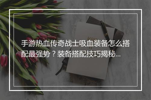 手游热血传奇战士吸血装备怎么搭配最强势？装备搭配技巧揭秘！
