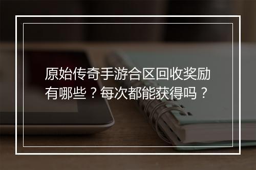 原始传奇手游合区回收奖励有哪些？每次都能获得吗？
