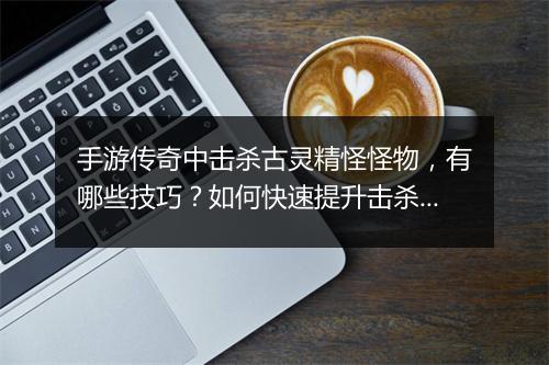 手游传奇中击杀古灵精怪怪物，有哪些技巧？如何快速提升击杀效率？