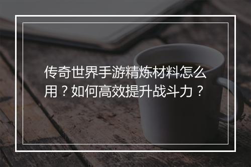 传奇世界手游精炼材料怎么用？如何高效提升战斗力？