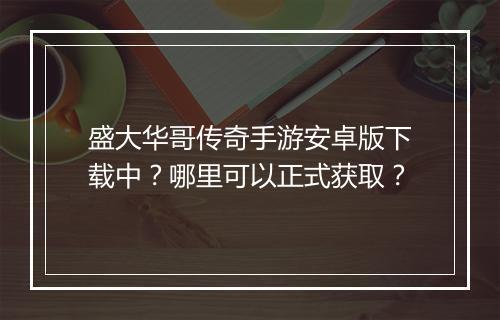 盛大华哥传奇手游安卓版下载中？哪里可以正式获取？