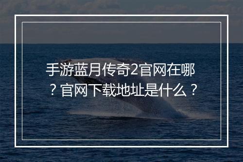 手游蓝月传奇2官网在哪？官网下载地址是什么？