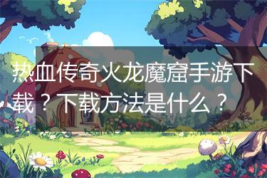 热血传奇火龙魔窟手游下载？下载方法是什么？