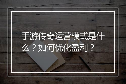手游传奇运营模式是什么？如何优化盈利？