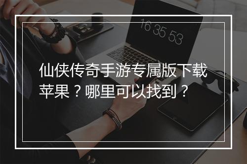 仙侠传奇手游专属版下载苹果？哪里可以找到？