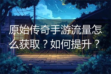原始传奇手游流量怎么获取？如何提升？