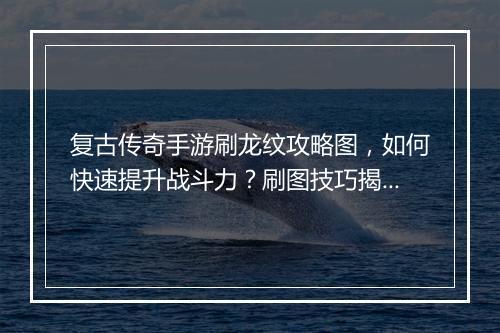 复古传奇手游刷龙纹攻略图，如何快速提升战斗力？刷图技巧揭秘！