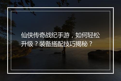仙侠传奇战纪手游，如何轻松升级？装备搭配技巧揭秘？