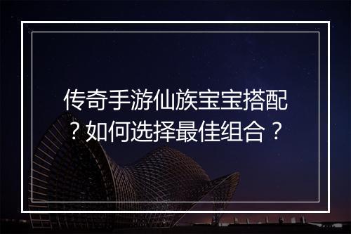 传奇手游仙族宝宝搭配？如何选择最佳组合？