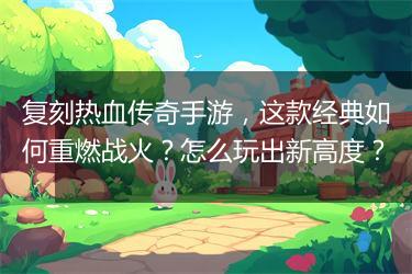 复刻热血传奇手游，这款经典如何重燃战火？怎么玩出新高度？