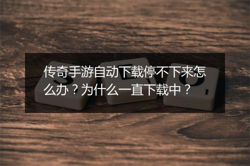 传奇手游自动下载停不下来怎么办？为什么一直下载中？