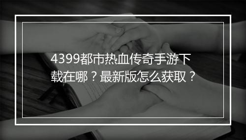 4399都市热血传奇手游下载在哪？最新版怎么获取？
