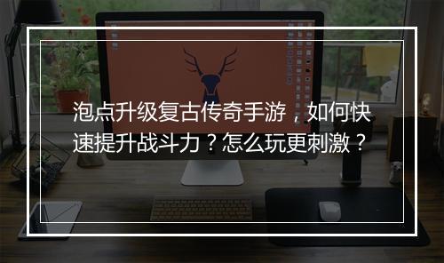泡点升级复古传奇手游，如何快速提升战斗力？怎么玩更刺激？