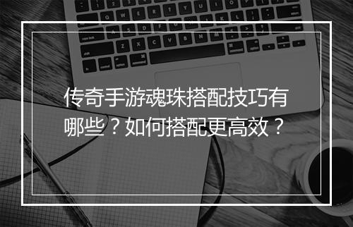 传奇手游魂珠搭配技巧有哪些？如何搭配更高效？