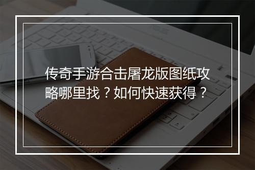 传奇手游合击屠龙版图纸攻略哪里找？如何快速获得？