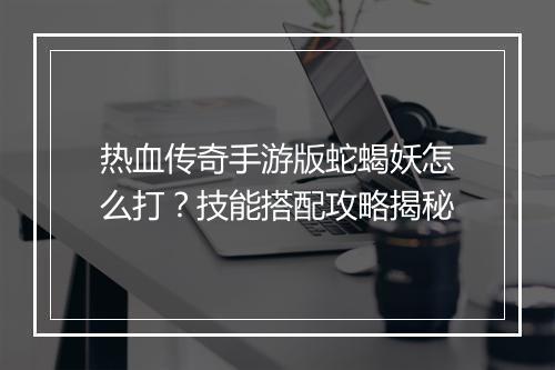 热血传奇手游版蛇蝎妖怎么打？技能搭配攻略揭秘
