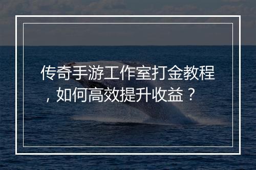 传奇手游工作室打金教程，如何高效提升收益？