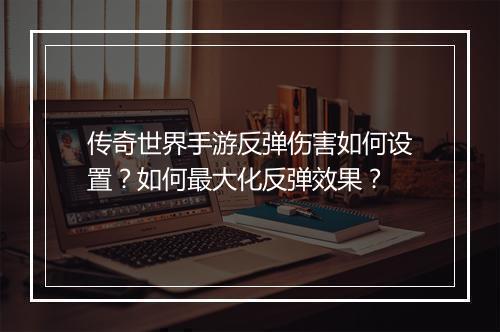 传奇世界手游反弹伤害如何设置？如何最大化反弹效果？