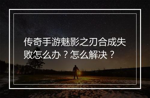 传奇手游魅影之刃合成失败怎么办？怎么解决？