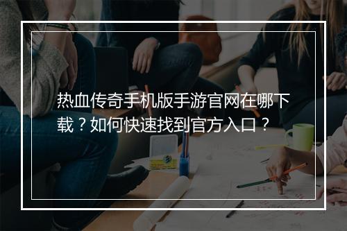热血传奇手机版手游官网在哪下载？如何快速找到官方入口？