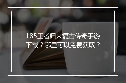 185王者归来复古传奇手游下载？哪里可以免费获取？