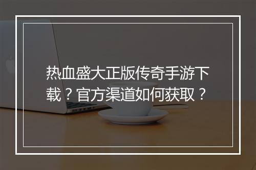热血盛大正版传奇手游下载？官方渠道如何获取？