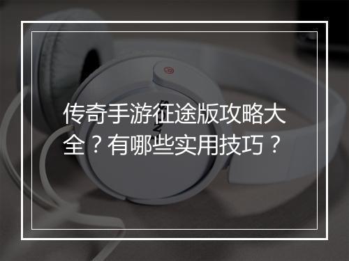 传奇手游征途版攻略大全？有哪些实用技巧？