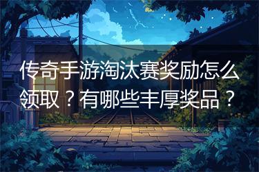 传奇手游淘汰赛奖励怎么领取？有哪些丰厚奖品？