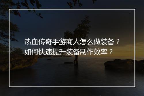 热血传奇手游商人怎么做装备？如何快速提升装备制作效率？