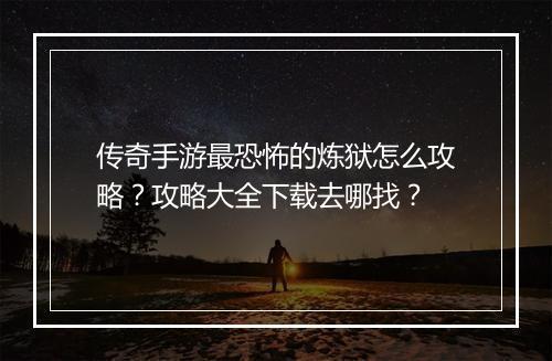 传奇手游最恐怖的炼狱怎么攻略？攻略大全下载去哪找？