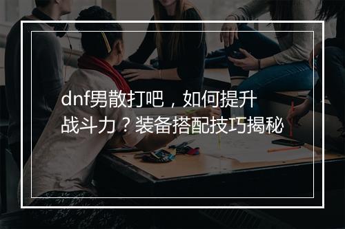 dnf男散打吧，如何提升战斗力？装备搭配技巧揭秘