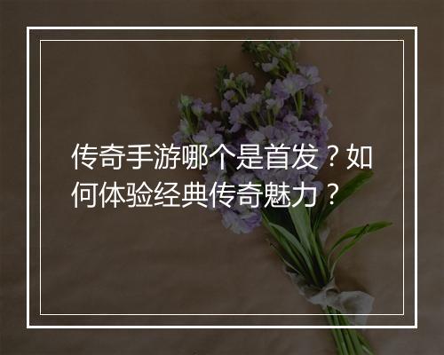 传奇手游哪个是首发？如何体验经典传奇魅力？