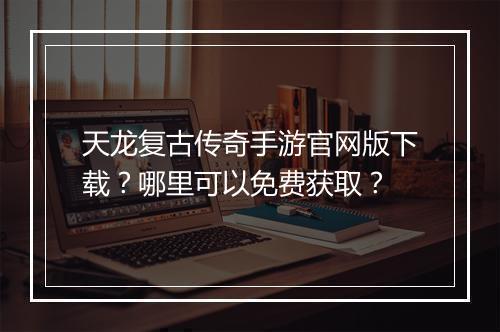 天龙复古传奇手游官网版下载？哪里可以免费获取？