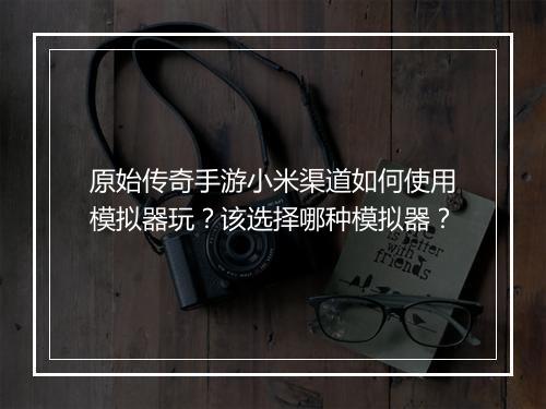 原始传奇手游小米渠道如何使用模拟器玩？该选择哪种模拟器？