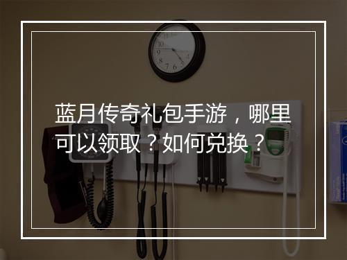 蓝月传奇礼包手游，哪里可以领取？如何兑换？