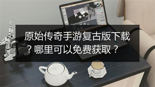 原始传奇手游复古版下载？哪里可以免费获取？