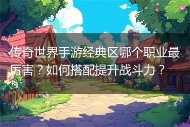 传奇世界手游经典区哪个职业最厉害？如何搭配提升战斗力？