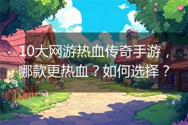 10大网游热血传奇手游，哪款更热血？如何选择？