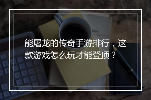 能屠龙的传奇手游排行，这款游戏怎么玩才能登顶？